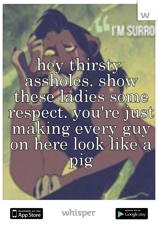hey thirsty assholes. show these ladies some respect. you're just making every guy on here look like a pig