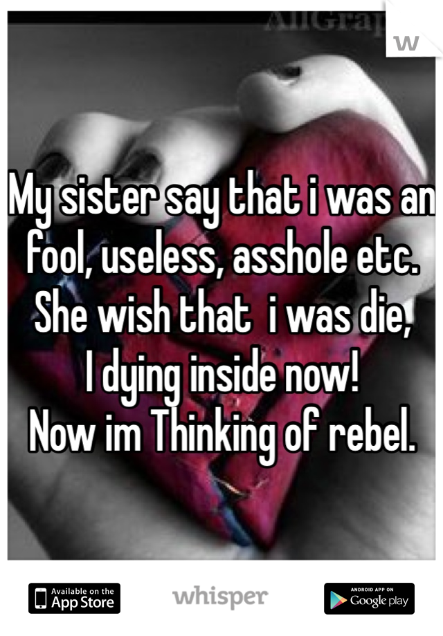 My sister say that i was an fool, useless, asshole etc.
She wish that  i was die,
I dying inside now!
Now im Thinking of rebel.