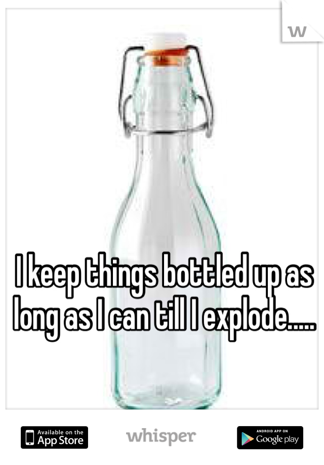 I keep things bottled up as long as I can till I explode.....