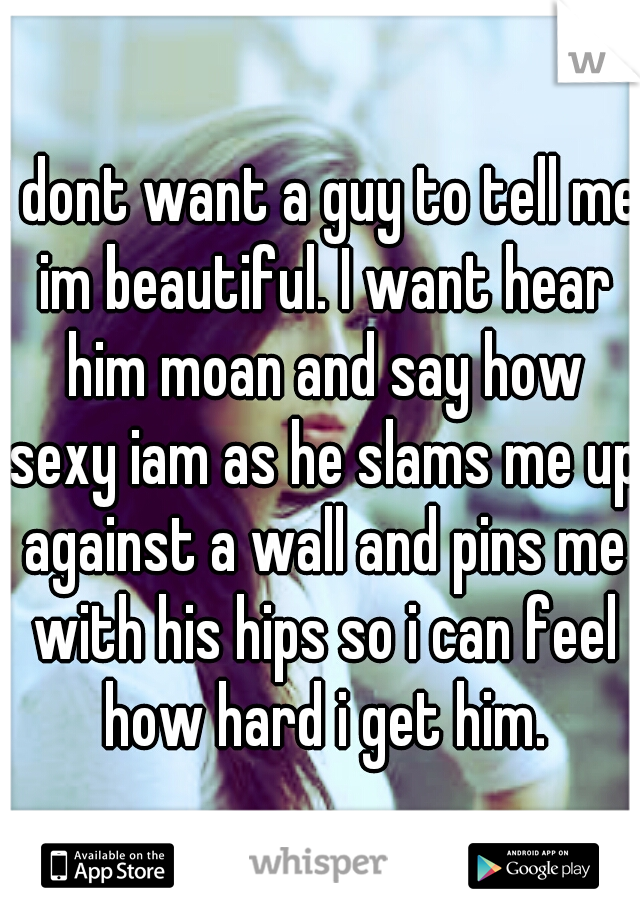 I dont want a guy to tell me im beautiful. I want hear him moan and say how sexy iam as he slams me up against a wall and pins me with his hips so i can feel how hard i get him.