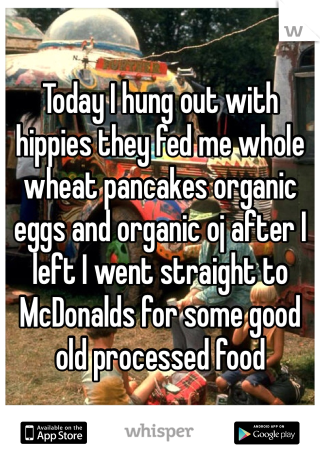 Today I hung out with hippies they fed me whole wheat pancakes organic eggs and organic oj after I left I went straight to McDonalds for some good old processed food
