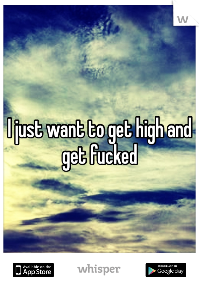I just want to get high and get fucked