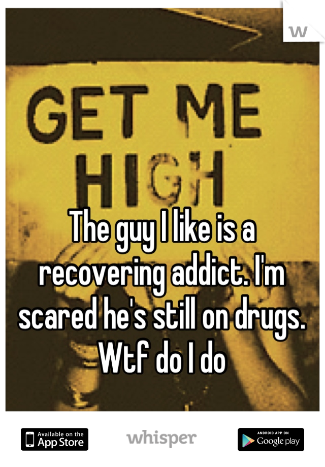 The guy I like is a recovering addict. I'm scared he's still on drugs. Wtf do I do