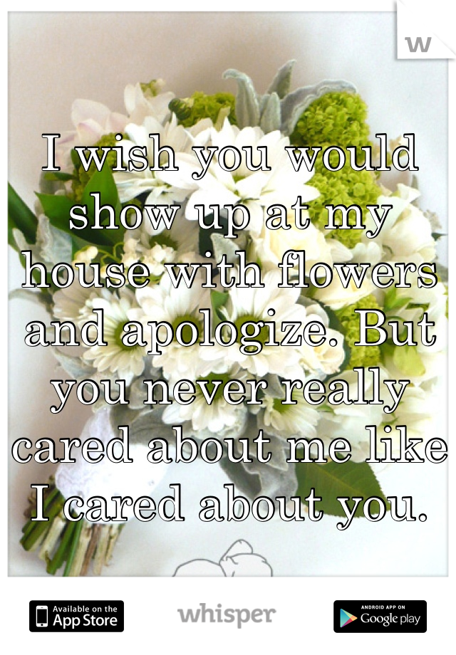 I wish you would show up at my house with flowers and apologize. But you never really cared about me like I cared about you.
