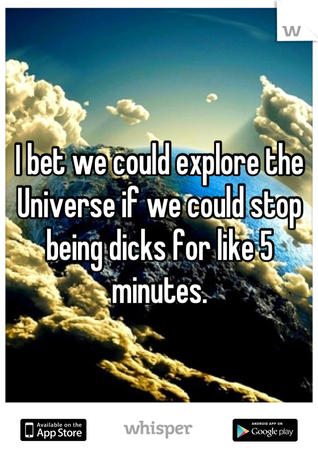 I bet we could explore the Universe if we could stop being dicks for like 5 minutes.