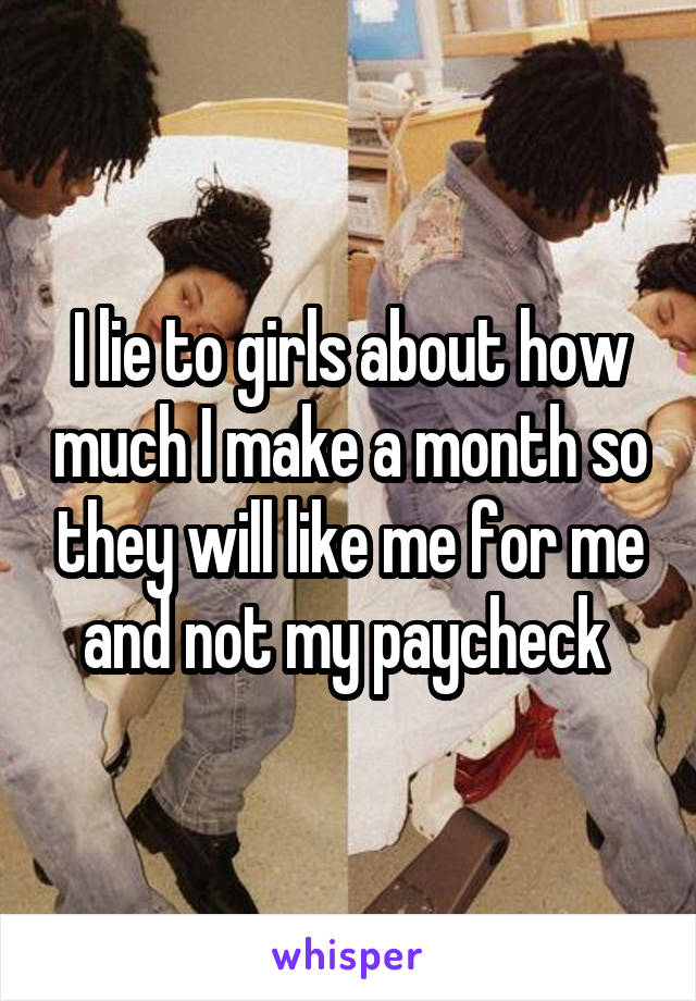 I lie to girls about how much I make a month so they will like me for me and not my paycheck 