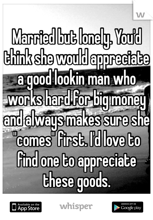 Married but lonely. You'd think she would appreciate a good lookin man who works hard for big money and always makes sure she "comes" first. I'd love to find one to appreciate these goods.