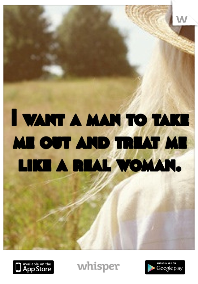 I want a man to take me out and treat me like a real woman.