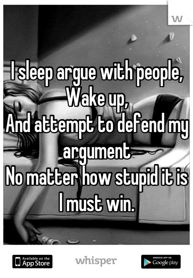 I sleep argue with people,
Wake up,
And attempt to defend my argument 
No matter how stupid it is
I must win.