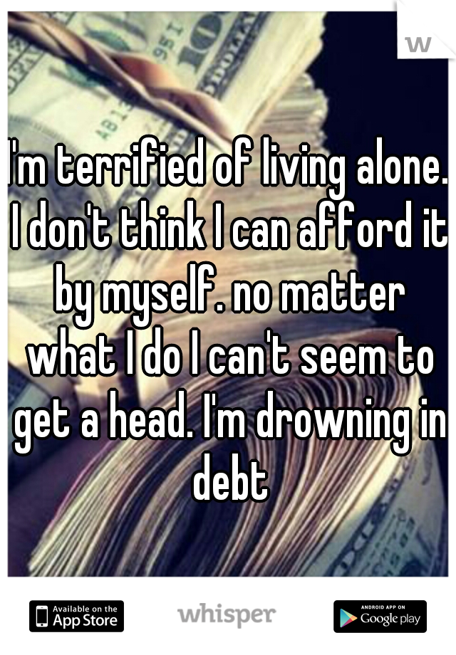I'm terrified of living alone. I don't think I can afford it by myself. no matter what I do I can't seem to get a head. I'm drowning in debt