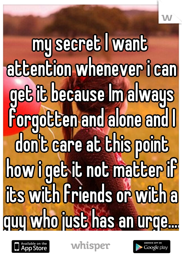 my secret I want attention whenever i can get it because Im always forgotten and alone and I don't care at this point how i get it not matter if its with friends or with a guy who just has an urge....