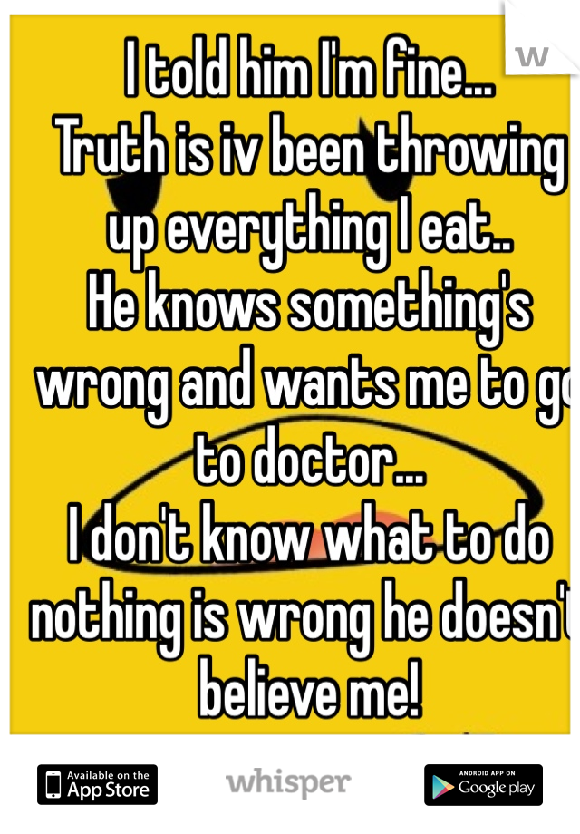 I told him I'm fine... 
Truth is iv been throwing up everything I eat.. 
He knows something's wrong and wants me to go to doctor... 
I don't know what to do nothing is wrong he doesn't believe me!
