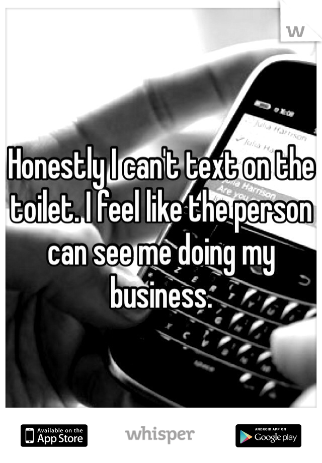 Honestly I can't text on the toilet. I feel like the person can see me doing my business. 