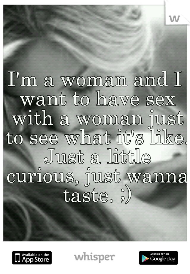 I'm a woman and I want to have sex with a woman just to see what it's like. Just a little curious, just wanna taste. ;)