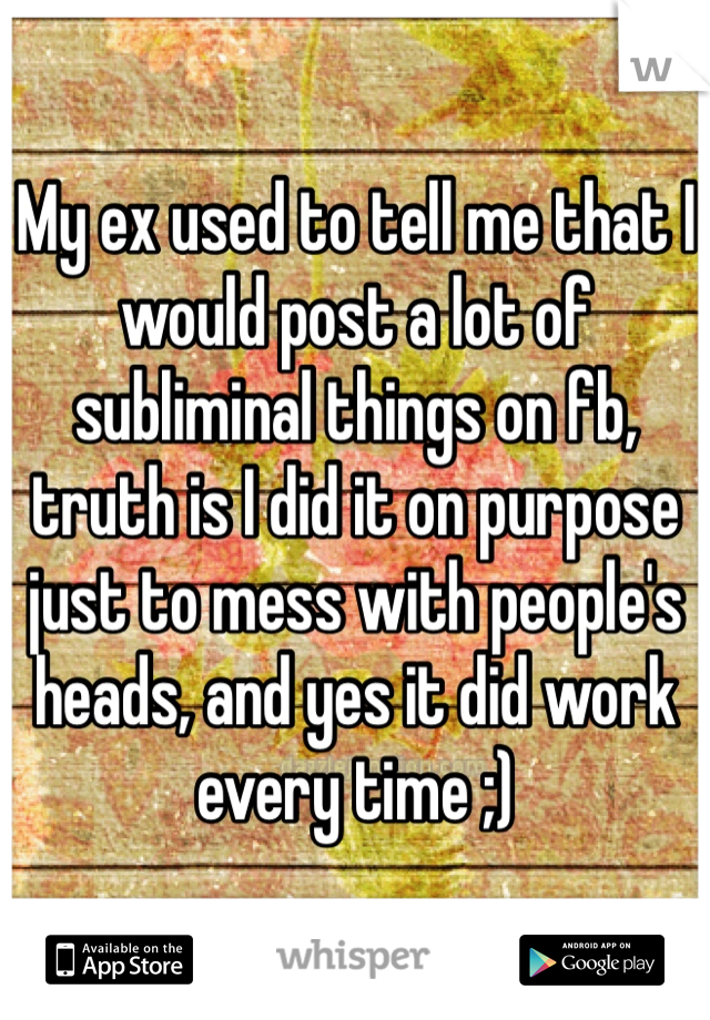 My ex used to tell me that I would post a lot of subliminal things on fb, truth is I did it on purpose just to mess with people's heads, and yes it did work every time ;)