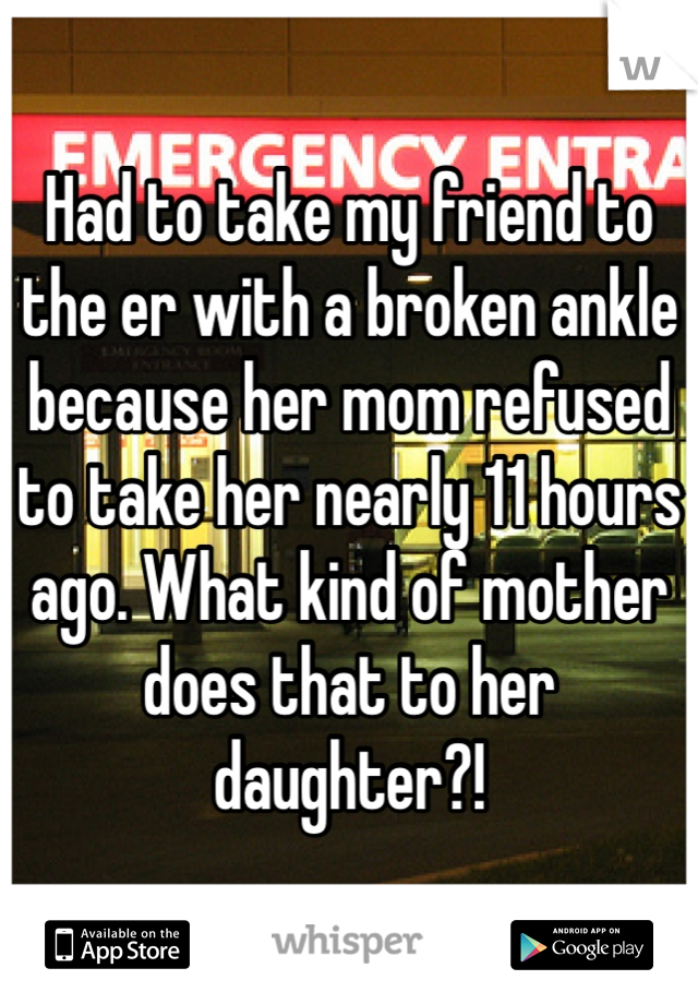 Had to take my friend to the er with a broken ankle because her mom refused to take her nearly 11 hours ago. What kind of mother does that to her daughter?!