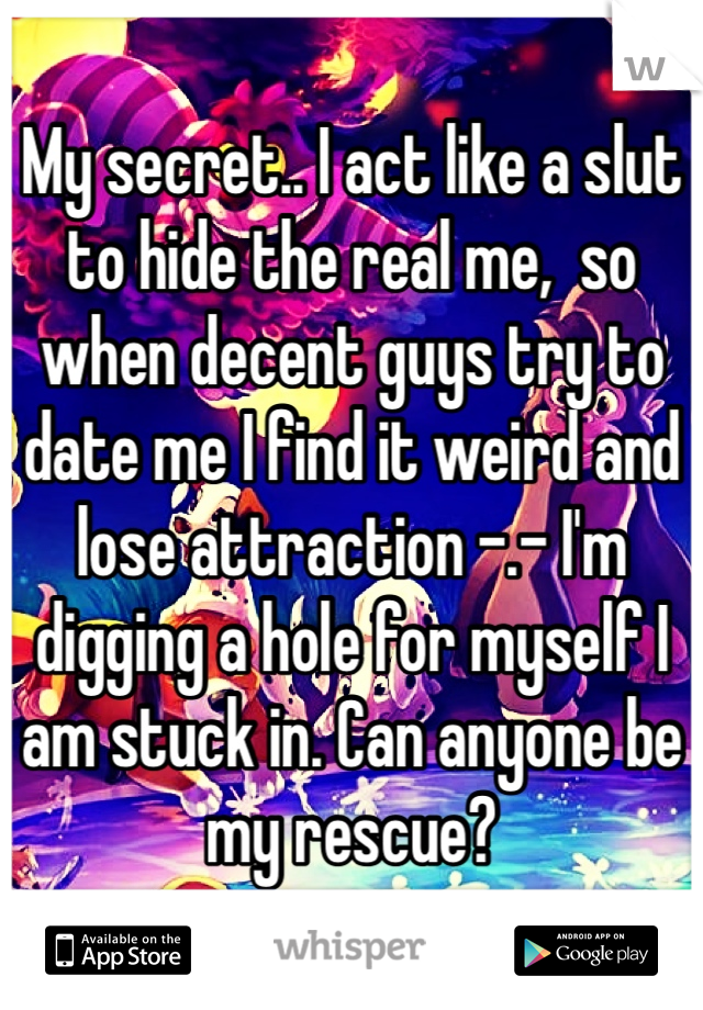 My secret.. I act like a slut to hide the real me,  so when decent guys try to date me I find it weird and lose attraction -.- I'm digging a hole for myself I am stuck in. Can anyone be my rescue?
