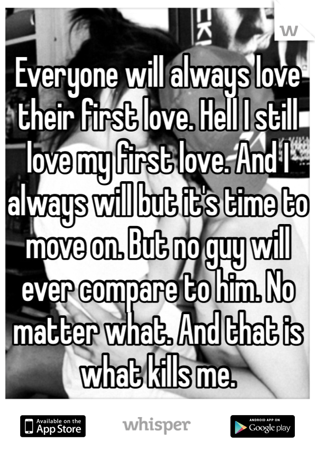 Everyone will always love their first love. Hell I still love my first love. And I always will but it's time to move on. But no guy will ever compare to him. No matter what. And that is what kills me. 