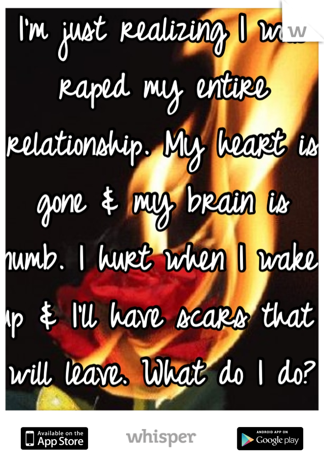 I'm just realizing I was raped my entire relationship. My heart is gone & my brain is numb. I hurt when I wake up & I'll have scars that will leave. What do I do? How should you pay? You can't get away