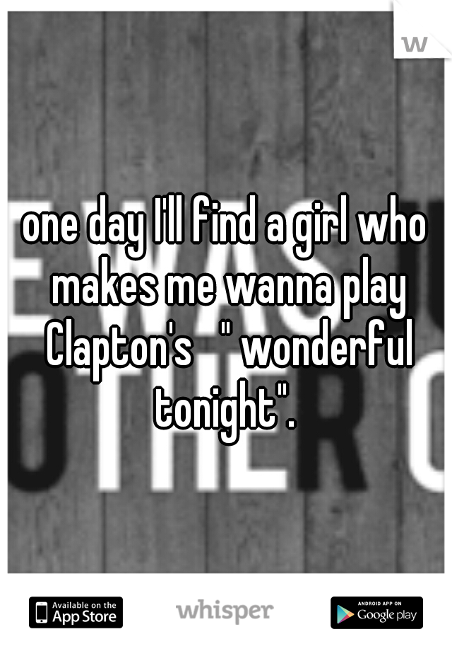 one day I'll find a girl who makes me wanna play Clapton's   " wonderful tonight". 
