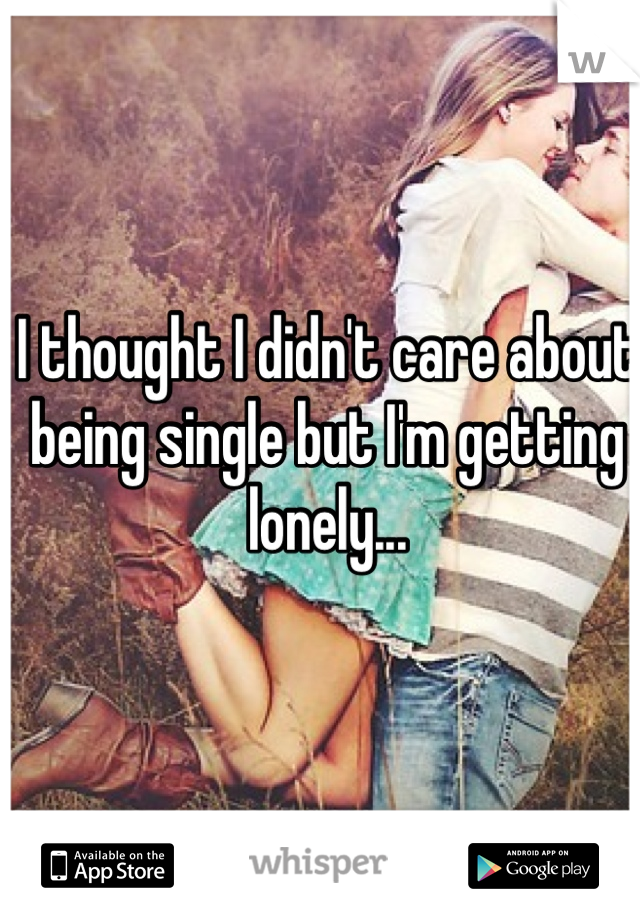 I thought I didn't care about being single but I'm getting lonely... 