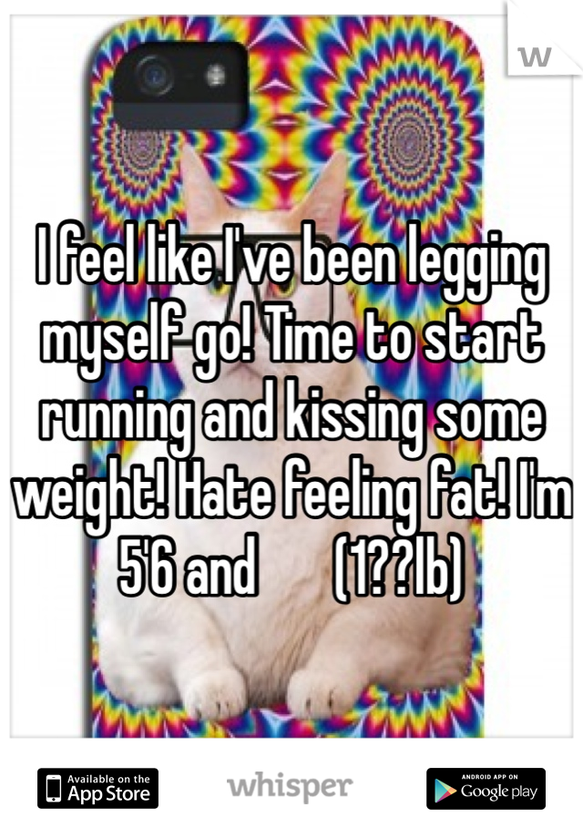 I feel like I've been legging myself go! Time to start running and kissing some weight! Hate feeling fat! I'm 5'6 and       (1??lb) 