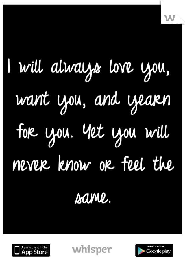 I will always love you, want you, and yearn for you. Yet you will never know or feel the same. 