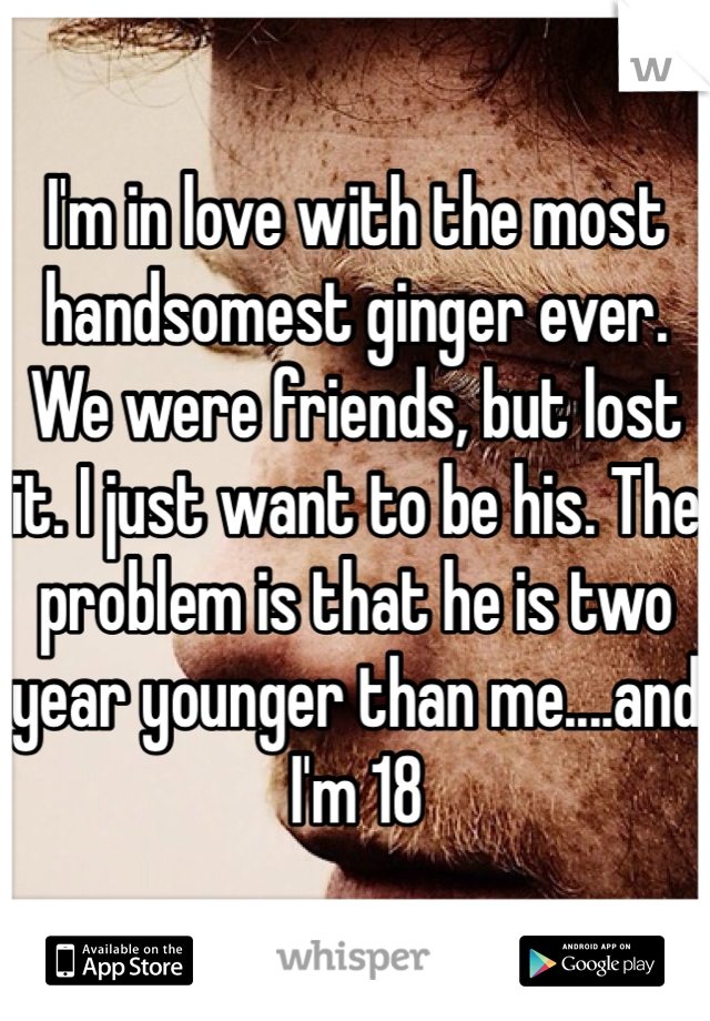 I'm in love with the most handsomest ginger ever. We were friends, but lost it. I just want to be his. The problem is that he is two year younger than me....and I'm 18