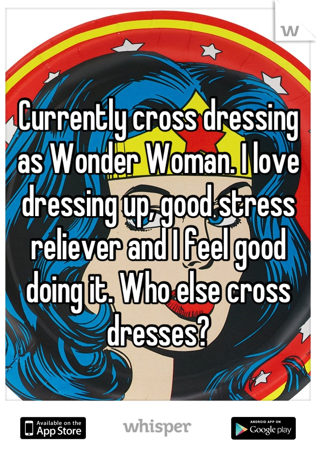 Currently cross dressing as Wonder Woman. I love dressing up, good stress reliever and I feel good doing it. Who else cross dresses?