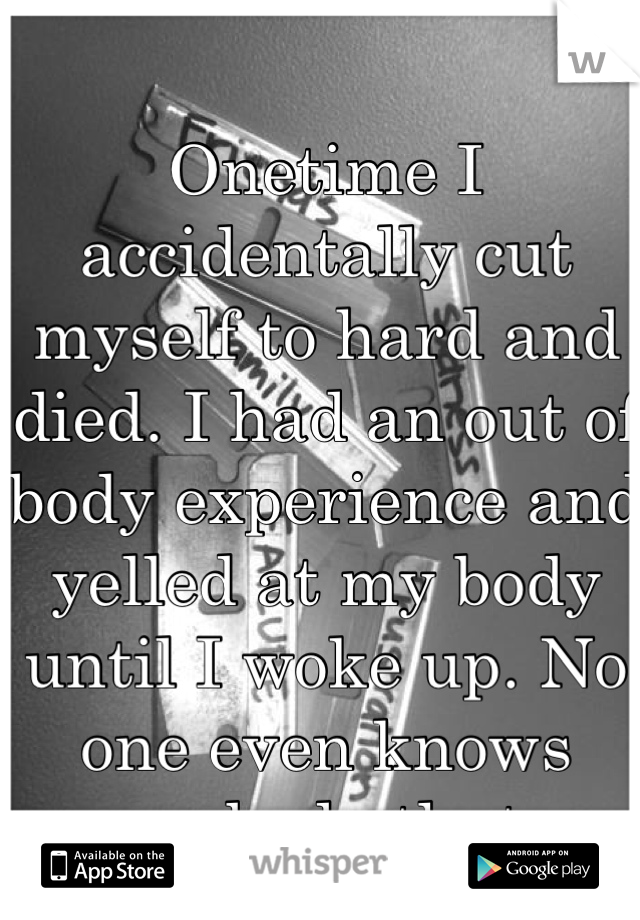 Onetime I accidentally cut myself to hard and died. I had an out of body experience and yelled at my body until I woke up. No one even knows anybody that. 