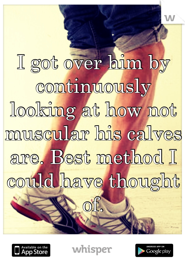 I got over him by continuously looking at how not muscular his calves are. Best method I could have thought of. 