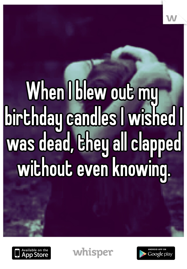 When I blew out my birthday candles I wished I was dead, they all clapped without even knowing.