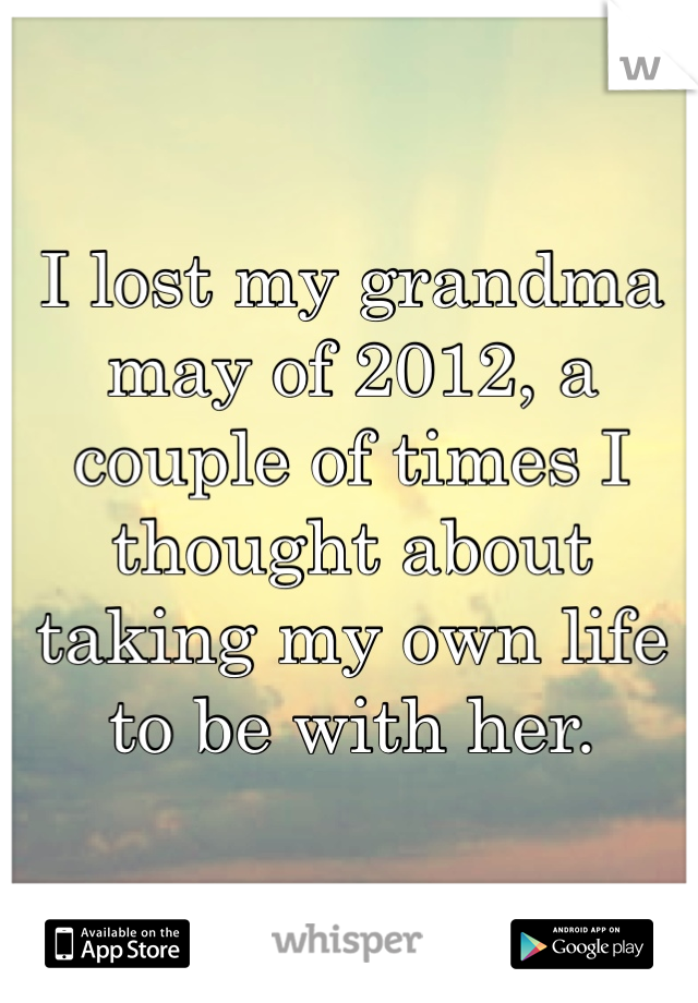 I lost my grandma may of 2012, a couple of times I thought about taking my own life to be with her.