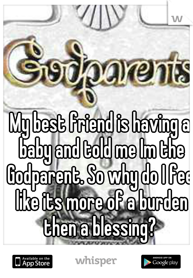My best friend is having a baby and told me Im the Godparent. So why do I feel like its more of a burden then a blessing? 