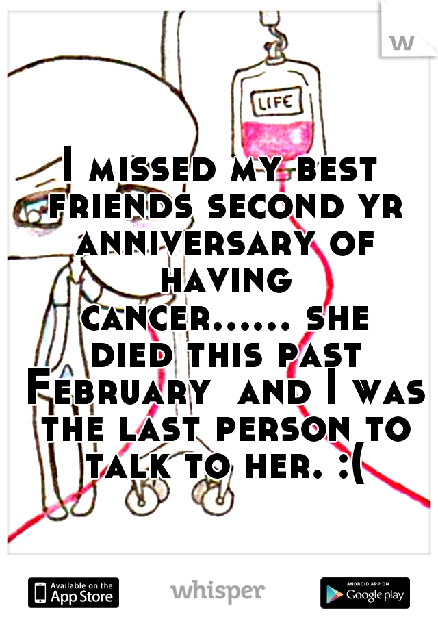 I missed my best friends second yr anniversary of having cancer...... she died this past February  and I was the last person to talk to her. :(