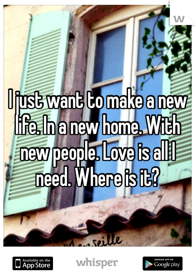 I just want to make a new life. In a new home. With new people. Love is all I need. Where is it?