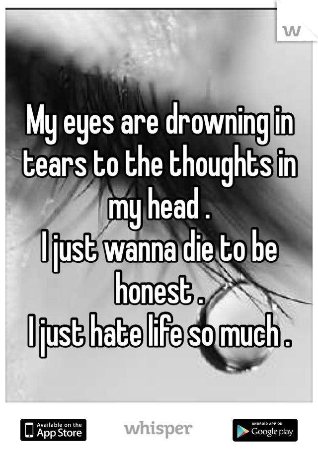 My eyes are drowning in tears to the thoughts in my head . 
I just wanna die to be honest . 
I just hate life so much .