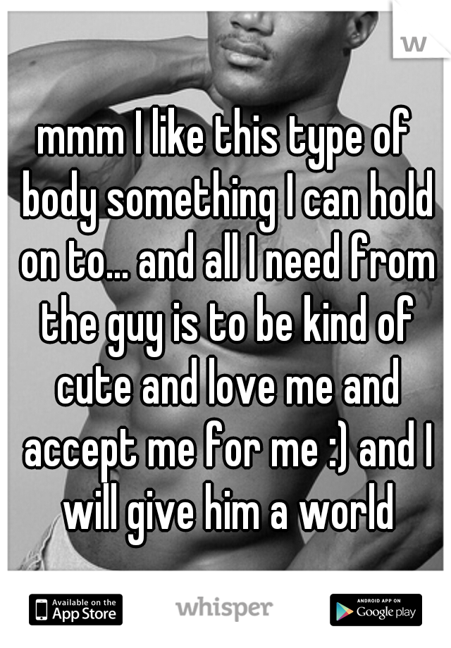 mmm I like this type of body something I can hold on to... and all I need from the guy is to be kind of cute and love me and accept me for me :) and I will give him a world