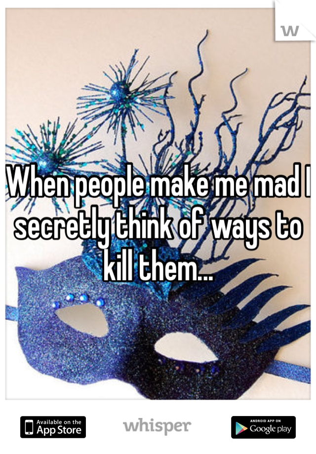 When people make me mad I secretly think of ways to kill them...  