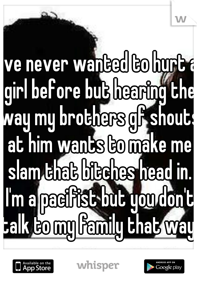 I've never wanted to hurt a girl before but hearing the way my brothers gf shouts at him wants to make me slam that bitches head in. I'm a pacifist but you don't talk to my family that way.