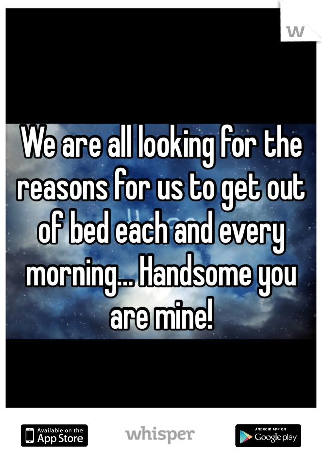 We are all looking for the reasons for us to get out of bed each and every morning... Handsome you are mine!