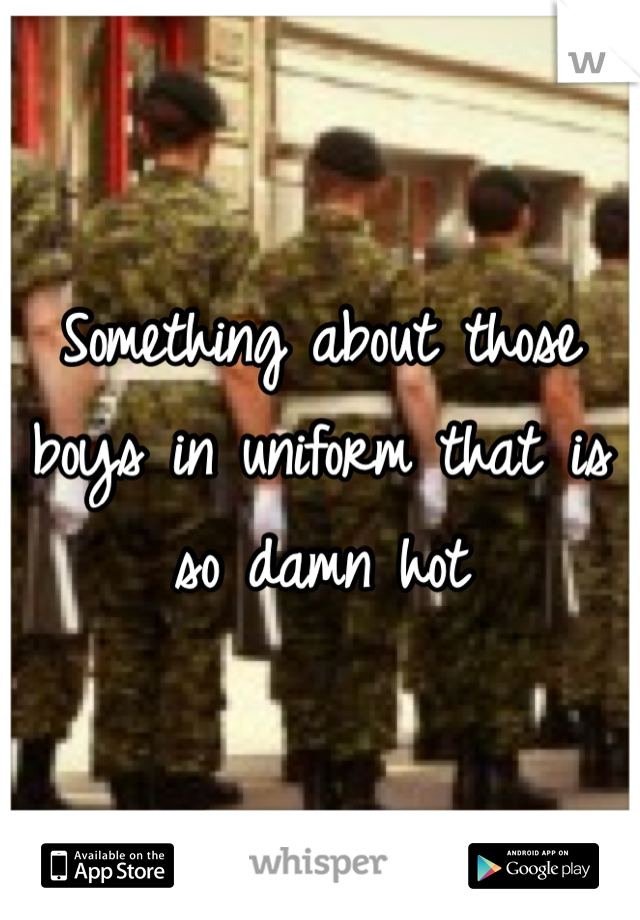 Something about those boys in uniform that is so damn hot
