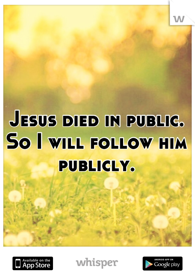 Jesus died in public. So I will follow him publicly.