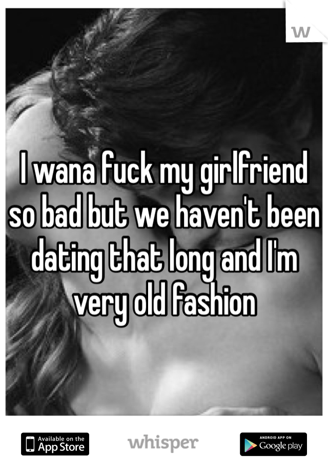 I wana fuck my girlfriend so bad but we haven't been dating that long and I'm very old fashion