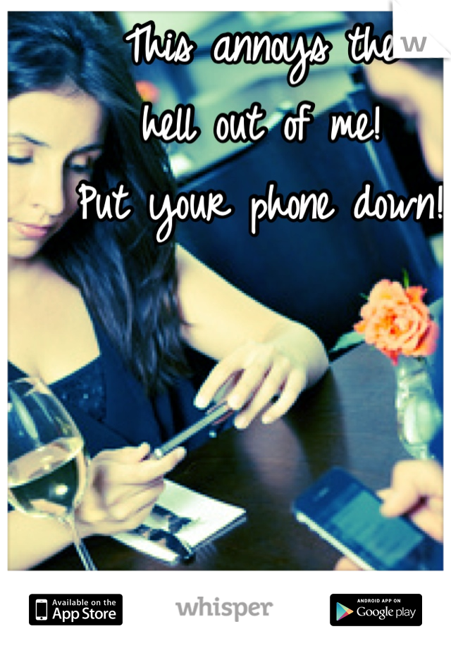 This annoys the 
hell out of me! 
Put your phone down!