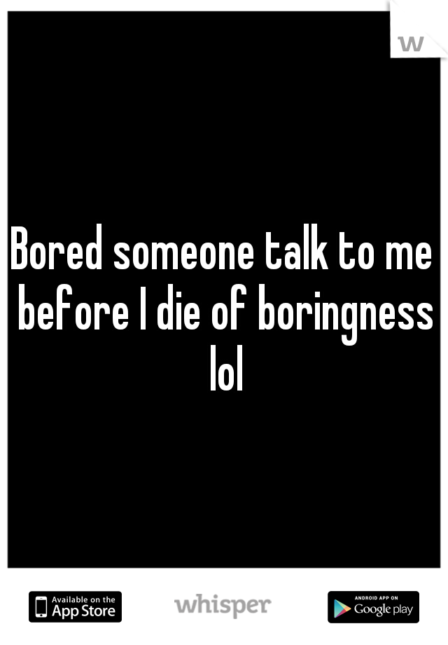 Bored someone talk to me before I die of boringness lol