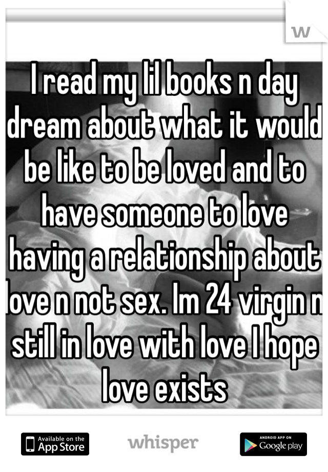 I read my lil books n day dream about what it would be like to be loved and to have someone to love having a relationship about love n not sex. Im 24 virgin n still in love with love I hope love exists
