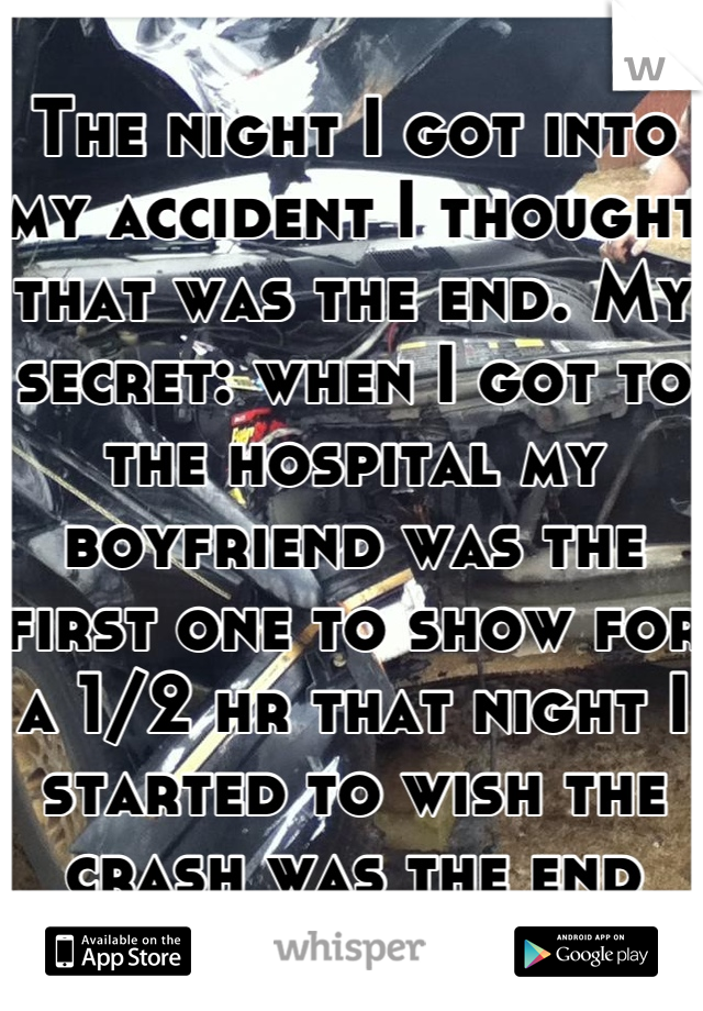 The night I got into my accident I thought that was the end. My secret: when I got to the hospital my boyfriend was the first one to show for a 1/2 hr that night I started to wish the crash was the end