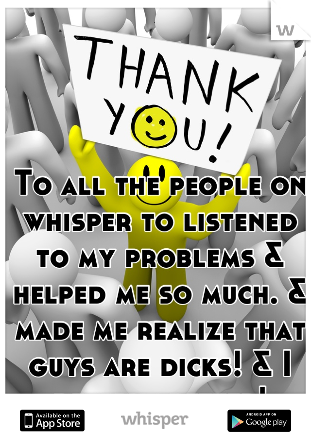To all the people on whisper to listened to my problems & helped me so much. & made me realize that guys are dicks! & I deserve better! THANK YOU