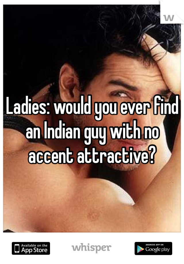 Ladies: would you ever find an Indian guy with no accent attractive?